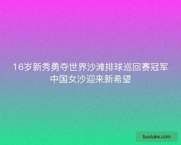 16岁新秀勇夺世界沙滩排球巡回赛冠军中国女沙迎来新希望