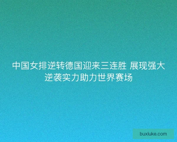 中国女排逆转德国迎来三连胜 展现强大逆袭实力助力世界赛场