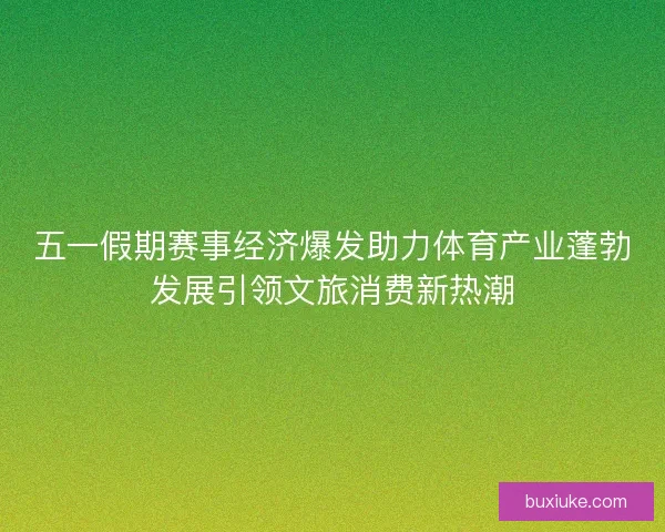 五一假期赛事经济爆发助力体育产业蓬勃发展引领文旅消费新热潮 五一假期赛事经济爆发助力体育产业蓬勃发展引领文旅消费新热潮