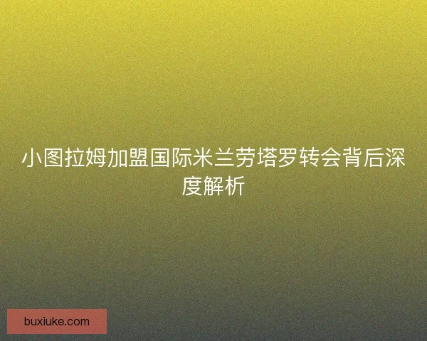 小图拉姆加盟国际米兰劳塔罗转会背后深度解析