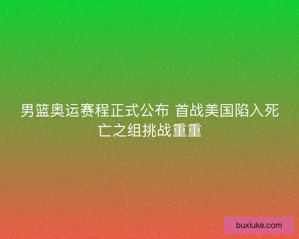 男篮奥运赛程正式公布 首战美国陷入死亡之组挑战重重