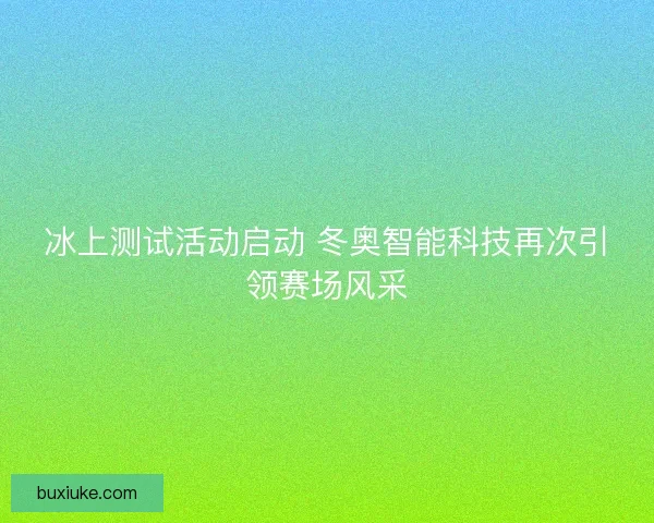 冰上测试活动启动 冬奥智能科技再次引领赛场风采 冰上测试活动启动 冬奥智能科技再次引领赛场风采