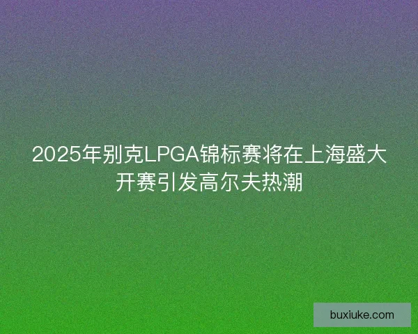 2025年别克LPGA锦标赛将在上海盛大开赛引发高尔夫热潮 2025年别克LPGA锦标赛将在上海盛大开赛引发高尔夫热潮