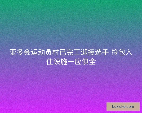 亚冬会运动员村已完工迎接选手 拎包入住设施一应俱全 亚冬会运动员村已完工迎接选手 拎包入住设施一应俱全