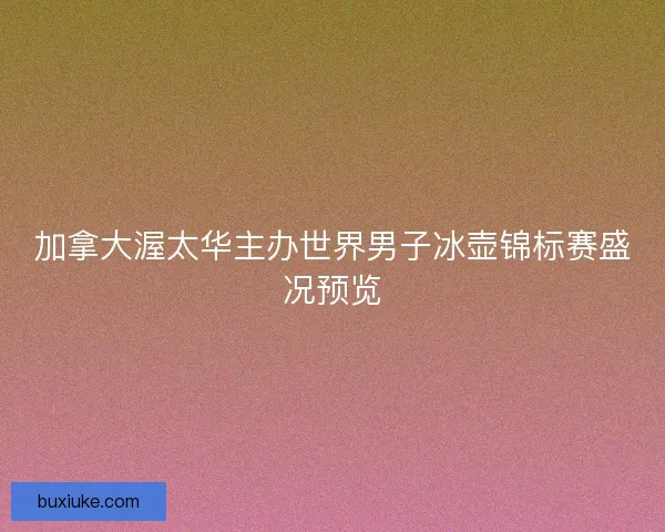 加拿大渥太华主办世界男子冰壶锦标赛盛况预览 加拿大渥太华主办世界男子冰壶锦标赛盛况预览