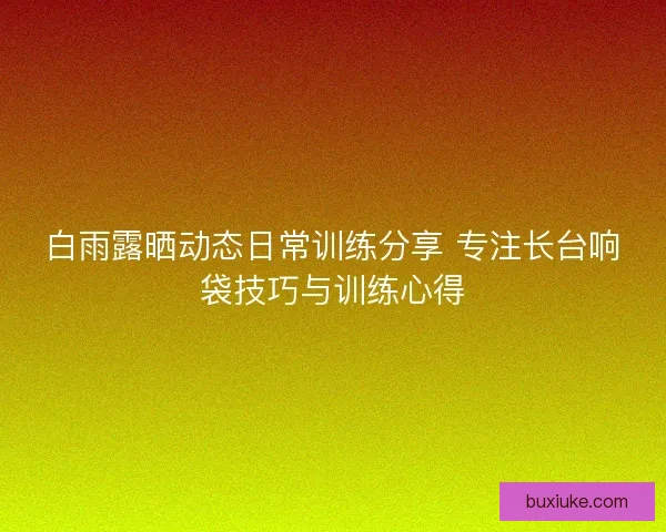 白雨露晒动态日常训练分享 专注长台响袋技巧与训练心得