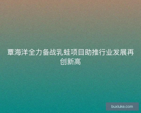 覃海洋全力备战乳蛙项目助推行业发展再创新高