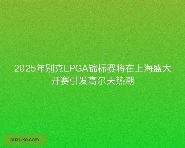 2025年别克LPGA锦标赛将在上海盛大开赛引发高尔夫热潮