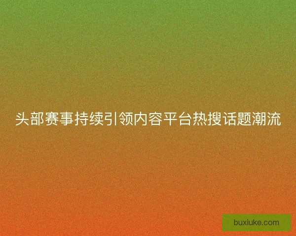 头部赛事持续引领内容平台热搜话题潮流