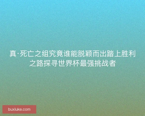真·死亡之组究竟谁能脱颖而出踏上胜利之路探寻世界杯最强挑战者