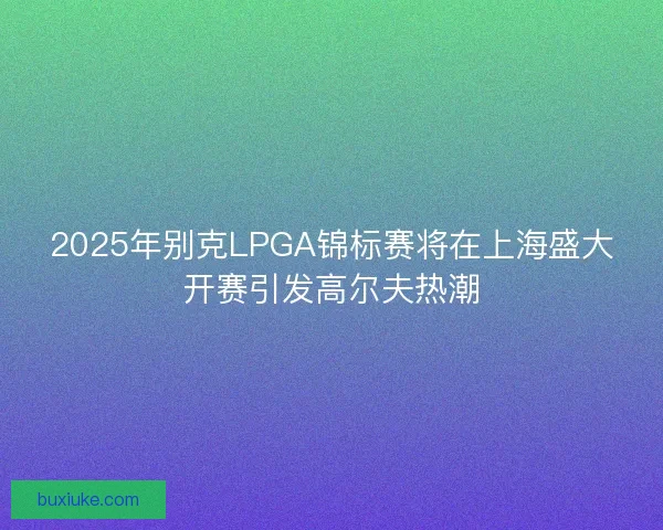 2025年别克LPGA锦标赛将在上海盛大开赛引发高尔夫热潮