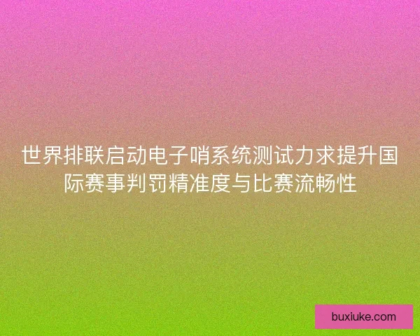 世界排联启动电子哨系统测试力求提升国际赛事判罚精准度与比赛流畅性