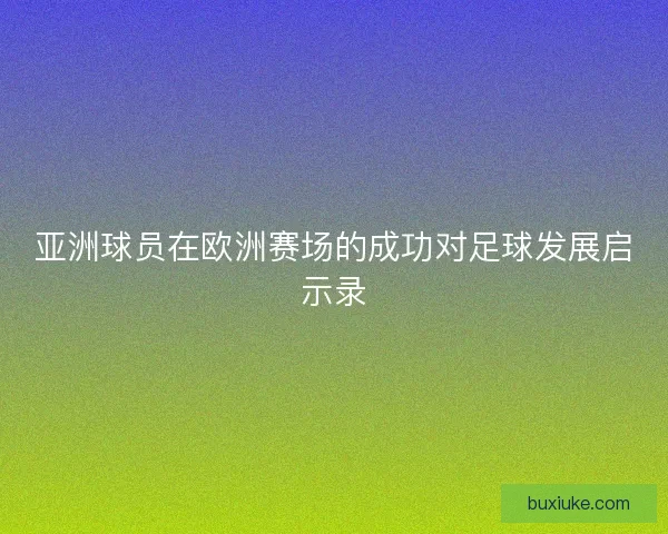 亚洲球员在欧洲赛场的成功对足球发展启示录 亚洲球员在欧洲赛场的成功对足球发展启示录