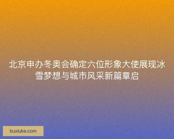 北京申办冬奥会确定六位形象大使展现冰雪梦想与城市风采新篇章启 北京申办冬奥会确定六位形象大使展现冰雪梦想与城市风采新篇章启
