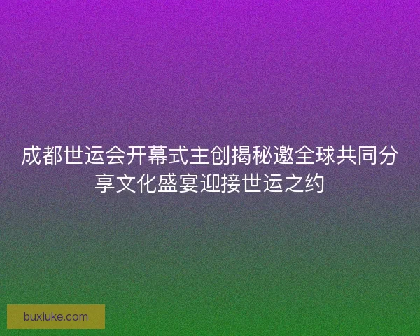 成都世运会开幕式主创揭秘邀全球共同分享文化盛宴迎接世运之约