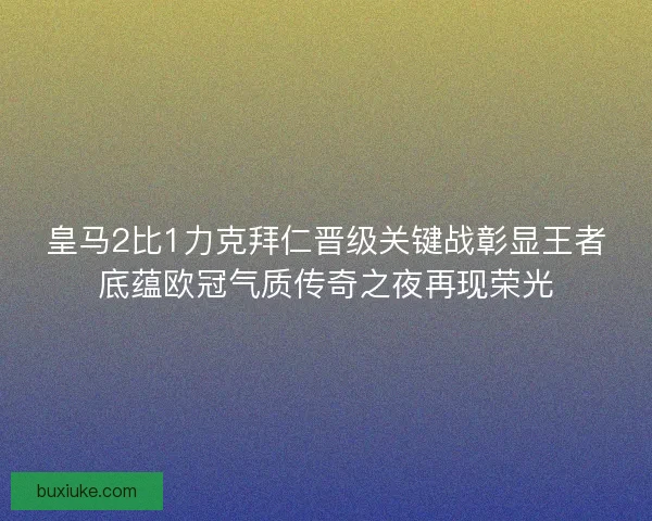 皇马2比1力克拜仁晋级关键战彰显王者底蕴欧冠气质传奇之夜再现荣光 皇马2比1力克拜仁晋级关键战彰显王者底蕴欧冠气质传奇之夜再现荣光