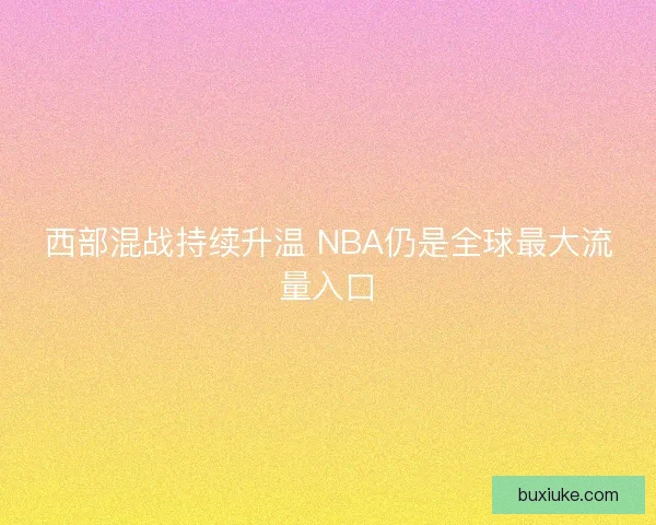 西部混战持续升温 NBA仍是全球最大流量入口 西部混战持续升温 NBA仍是全球最大流量入口
