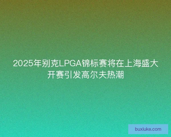 2025年别克LPGA锦标赛将在上海盛大开赛引发高尔夫热潮