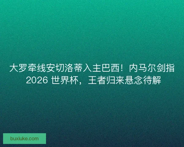 大罗牵线安切洛蒂入主巴西！内马尔剑指 2026 世界杯，王者归来悬念待解
