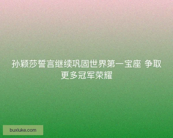 孙颖莎誓言继续巩固世界第一宝座 争取更多冠军荣耀 孙颖莎誓言继续巩固世界第一宝座 争取更多冠军荣耀