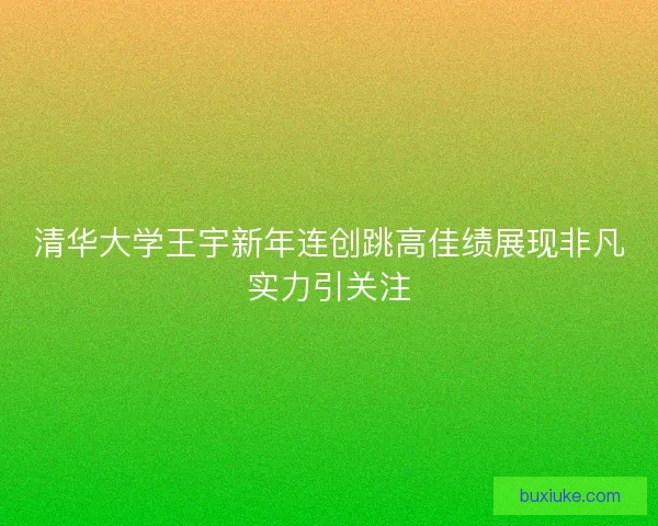 清华大学王宇新年连创跳高佳绩展现非凡实力引关注 清华大学王宇新年连创跳高佳绩展现非凡实力引关注