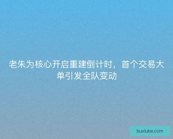 老朱为核心开启重建倒计时,首个交易大单引发全队变动 老朱为核心开启重建倒计时,首个交易大单引发全队变动