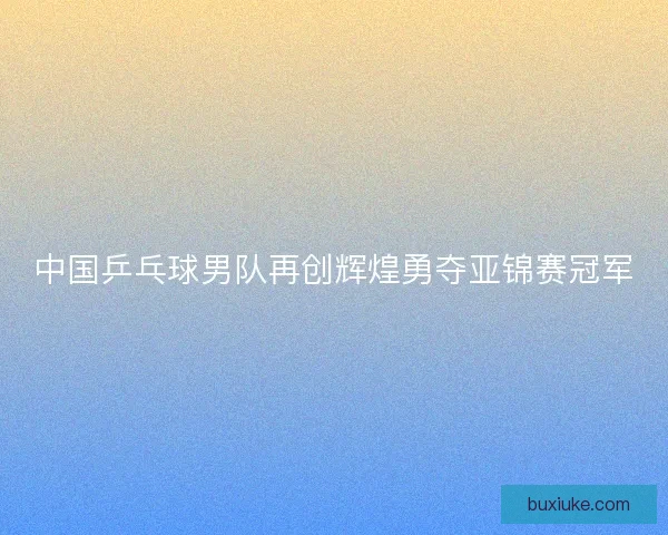 中国乒乓球男队再创辉煌勇夺亚锦赛冠军 中国乒乓球男队再创辉煌勇夺亚锦赛冠军