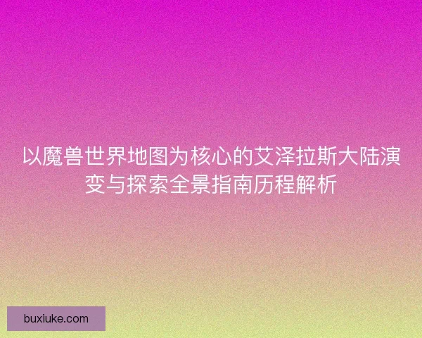 以魔兽世界地图为核心的艾泽拉斯大陆演变与探索全景指南历程解析 以魔兽世界地图为核心的艾泽拉斯大陆演变与探索全景指南历程解析