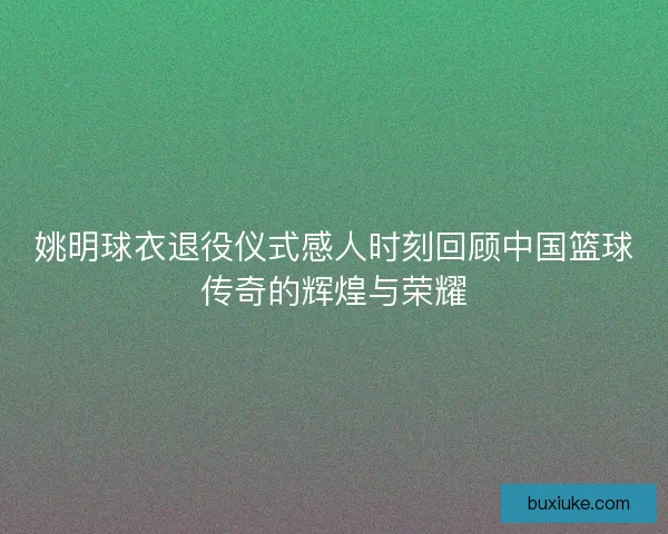 姚明球衣退役仪式感人时刻回顾中国篮球传奇的辉煌与荣耀